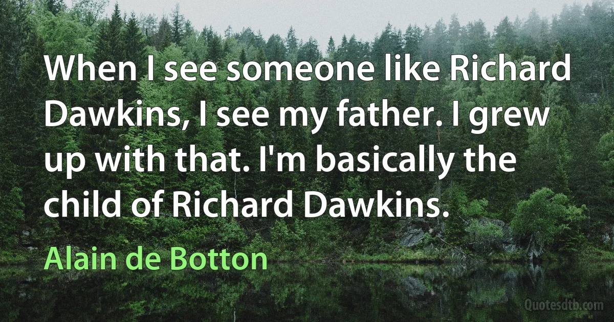 When I see someone like Richard Dawkins, I see my father. I grew up with that. I'm basically the child of Richard Dawkins. (Alain de Botton)