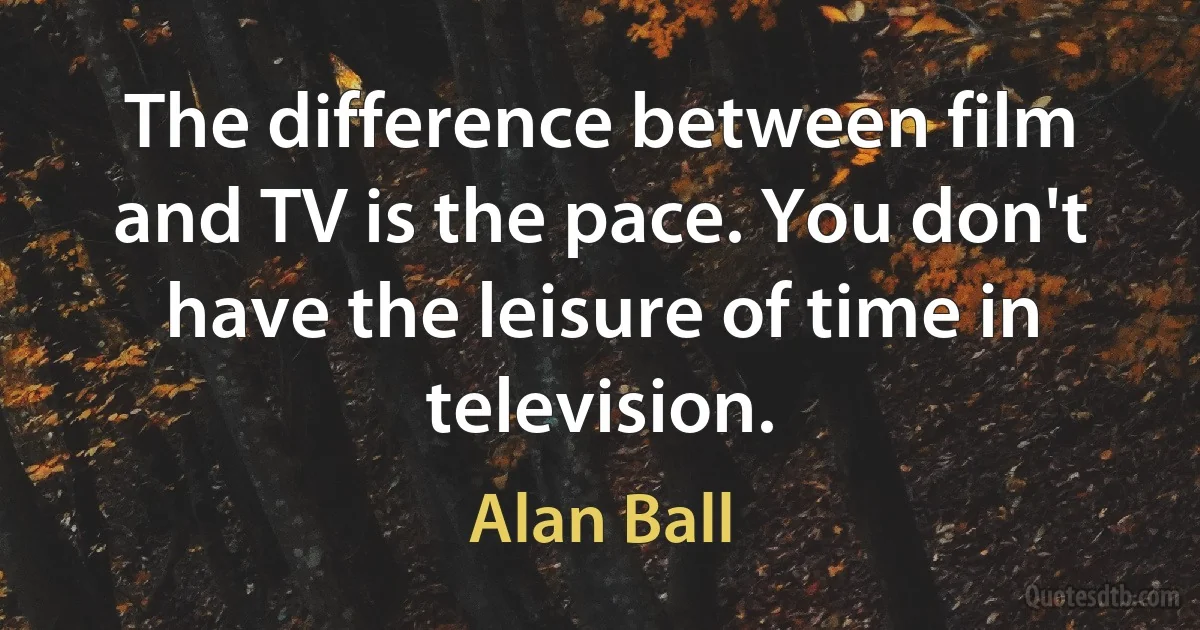 The difference between film and TV is the pace. You don't have the leisure of time in television. (Alan Ball)