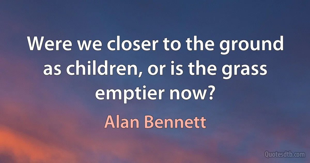 Were we closer to the ground as children, or is the grass emptier now? (Alan Bennett)