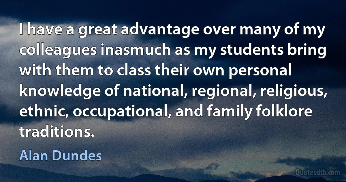 I have a great advantage over many of my colleagues inasmuch as my students bring with them to class their own personal knowledge of national, regional, religious, ethnic, occupational, and family folklore traditions. (Alan Dundes)