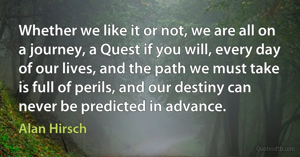 Whether we like it or not, we are all on a journey, a Quest if you will, every day of our lives, and the path we must take is full of perils, and our destiny can never be predicted in advance. (Alan Hirsch)