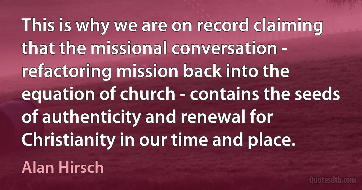 This is why we are on record claiming that the missional conversation - refactoring mission back into the equation of church - contains the seeds of authenticity and renewal for Christianity in our time and place. (Alan Hirsch)