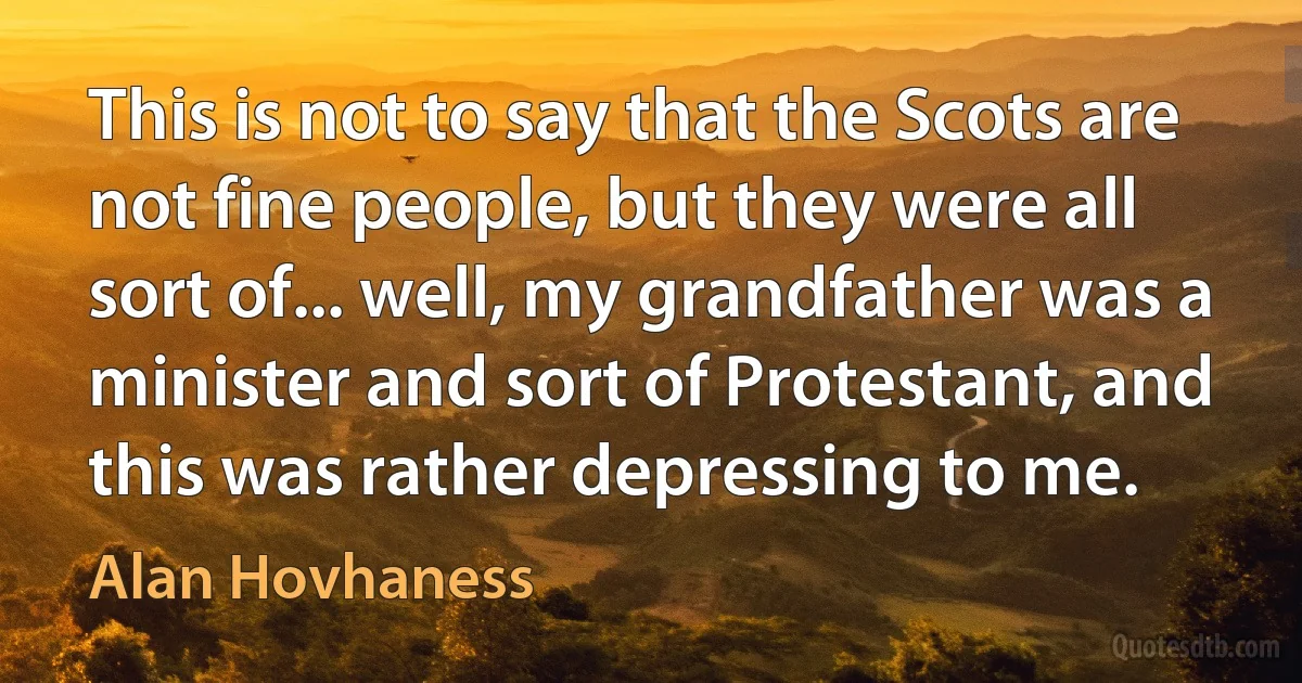 This is not to say that the Scots are not fine people, but they were all sort of... well, my grandfather was a minister and sort of Protestant, and this was rather depressing to me. (Alan Hovhaness)