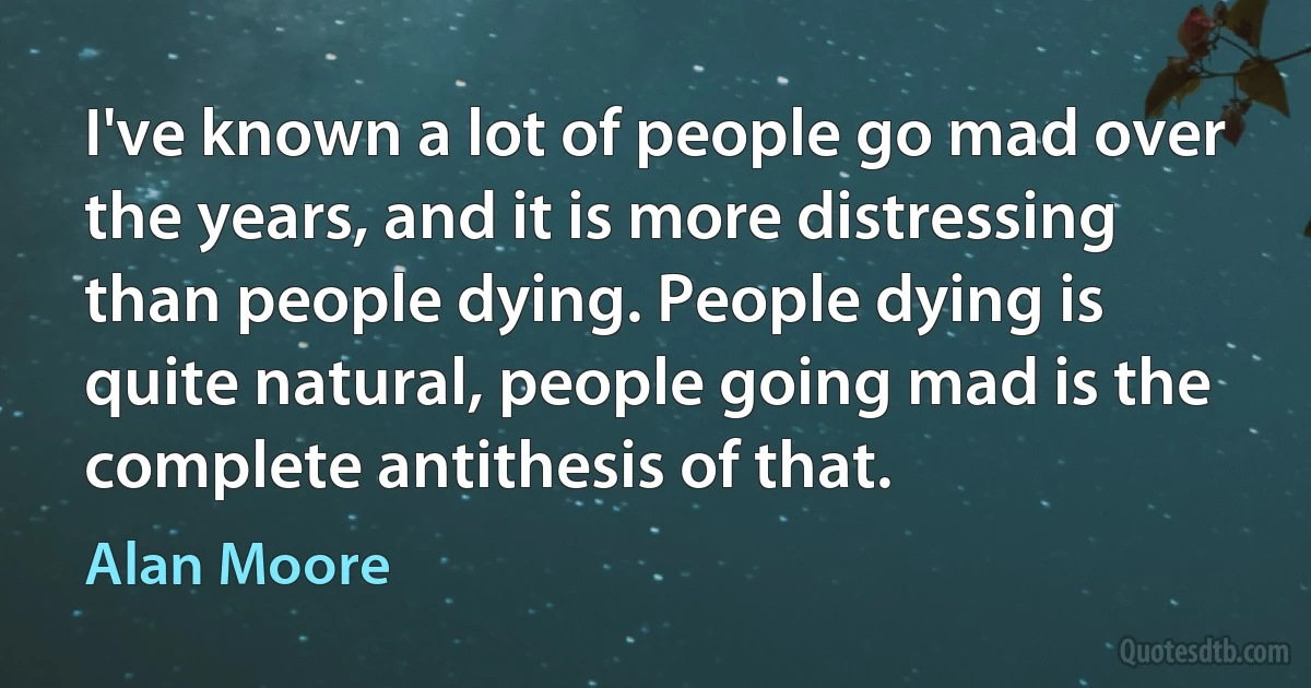 I've known a lot of people go mad over the years, and it is more distressing than people dying. People dying is quite natural, people going mad is the complete antithesis of that. (Alan Moore)