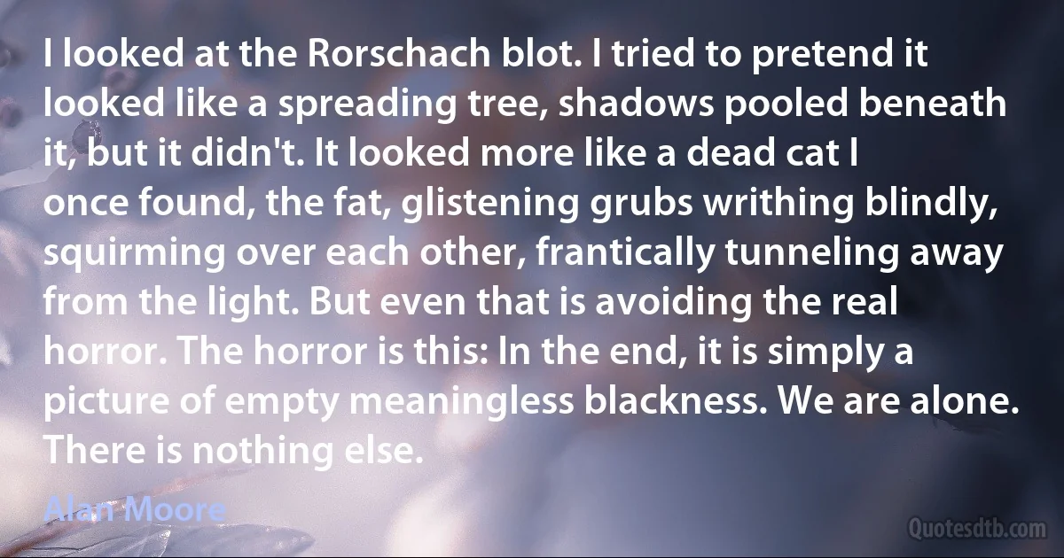 I looked at the Rorschach blot. I tried to pretend it looked like a spreading tree, shadows pooled beneath it, but it didn't. It looked more like a dead cat I once found, the fat, glistening grubs writhing blindly, squirming over each other, frantically tunneling away from the light. But even that is avoiding the real horror. The horror is this: In the end, it is simply a picture of empty meaningless blackness. We are alone. There is nothing else. (Alan Moore)