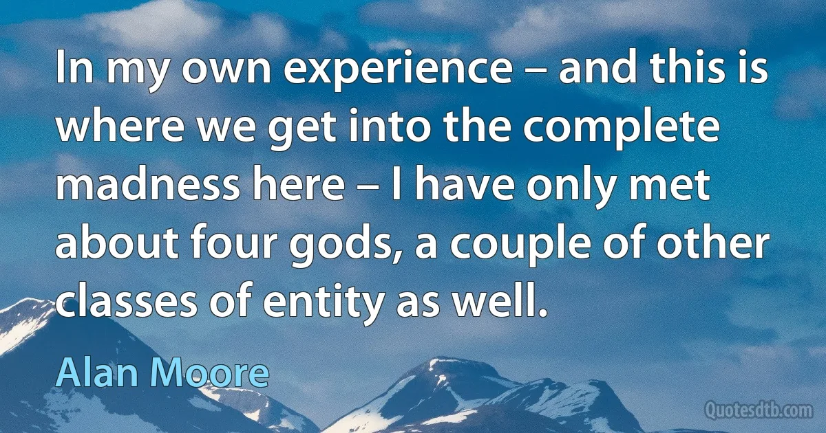 In my own experience – and this is where we get into the complete madness here – I have only met about four gods, a couple of other classes of entity as well. (Alan Moore)