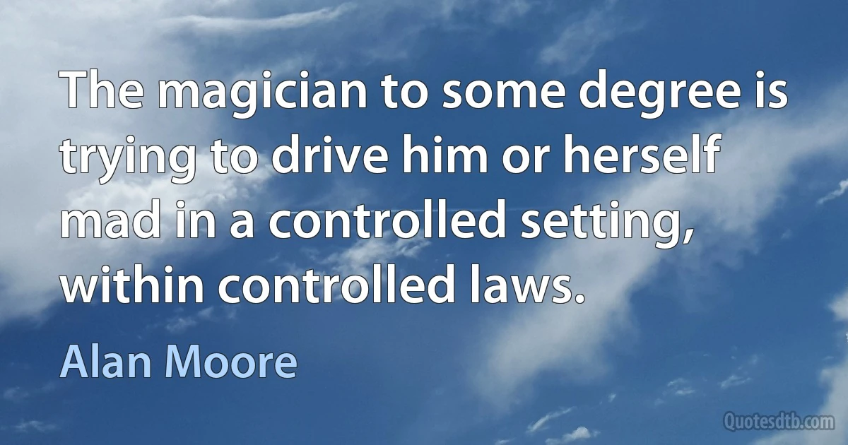 The magician to some degree is trying to drive him or herself mad in a controlled setting, within controlled laws. (Alan Moore)