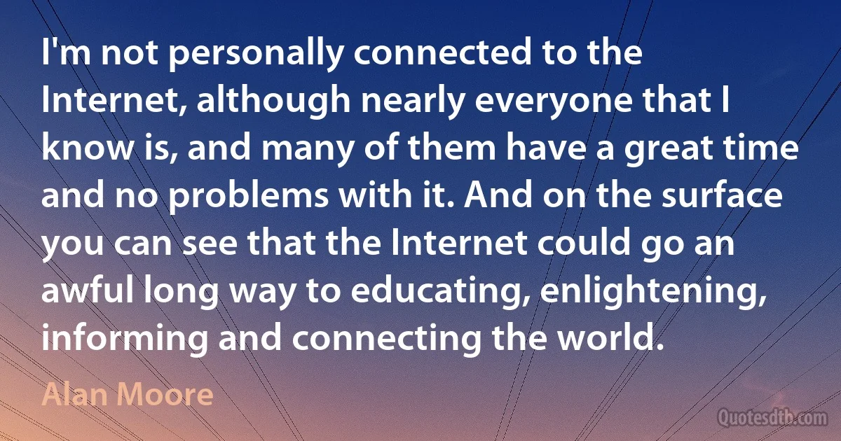 I'm not personally connected to the Internet, although nearly everyone that I know is, and many of them have a great time and no problems with it. And on the surface you can see that the Internet could go an awful long way to educating, enlightening, informing and connecting the world. (Alan Moore)