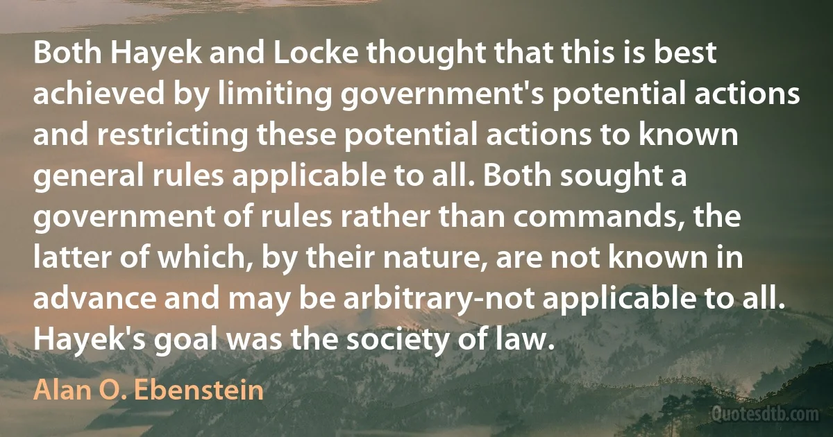 Both Hayek and Locke thought that this is best achieved by limiting government's potential actions and restricting these potential actions to known general rules applicable to all. Both sought a government of rules rather than commands, the latter of which, by their nature, are not known in advance and may be arbitrary-not applicable to all. Hayek's goal was the society of law. (Alan O. Ebenstein)