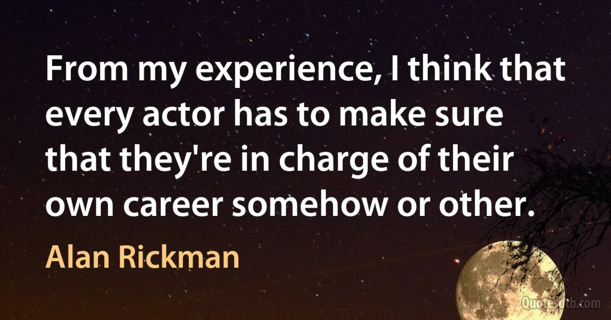 From my experience, I think that every actor has to make sure that they're in charge of their own career somehow or other. (Alan Rickman)