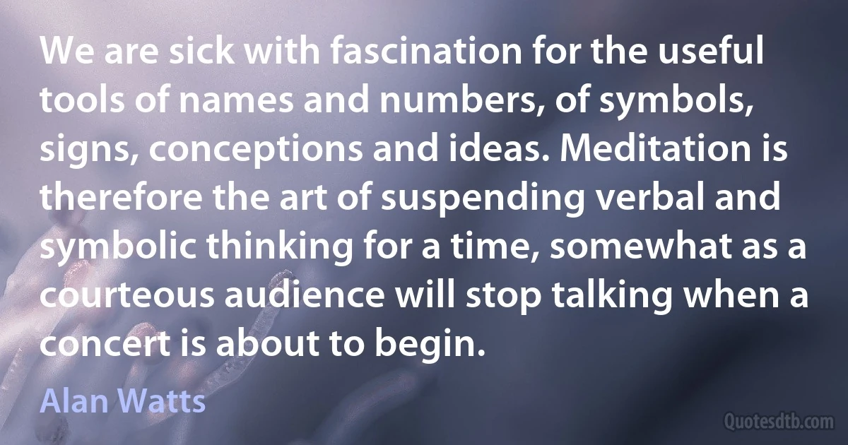 We are sick with fascination for the useful tools of names and numbers, of symbols, signs, conceptions and ideas. Meditation is therefore the art of suspending verbal and symbolic thinking for a time, somewhat as a courteous audience will stop talking when a concert is about to begin. (Alan Watts)