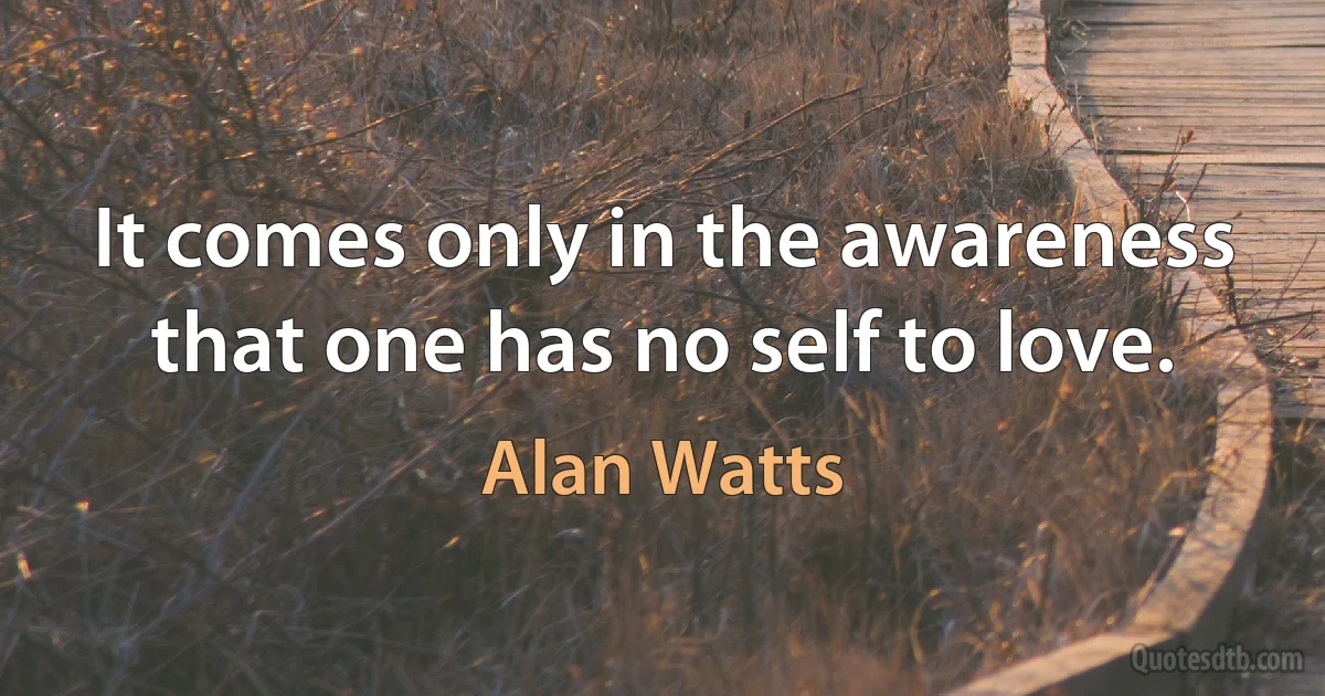 It comes only in the awareness that one has no self to love. (Alan Watts)