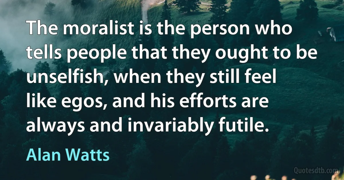 The moralist is the person who tells people that they ought to be unselfish, when they still feel like egos, and his efforts are always and invariably futile. (Alan Watts)