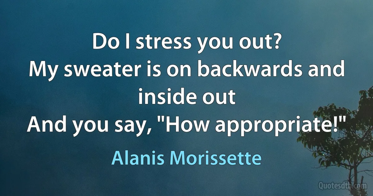 Do I stress you out?
My sweater is on backwards and inside out
And you say, "How appropriate!" (Alanis Morissette)