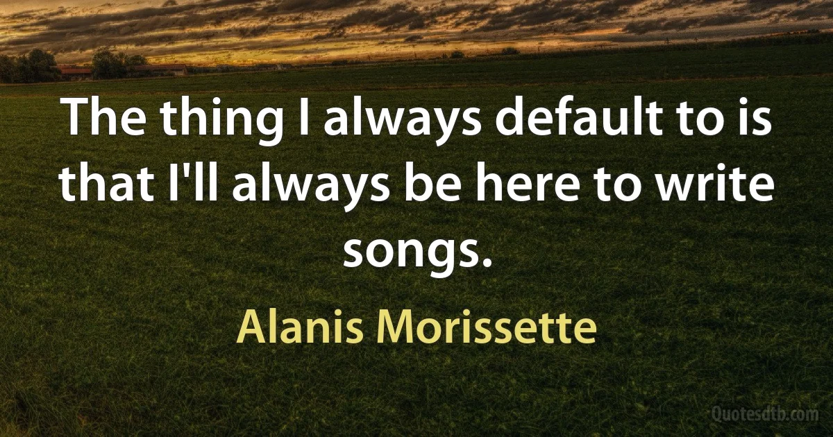 The thing I always default to is that I'll always be here to write songs. (Alanis Morissette)