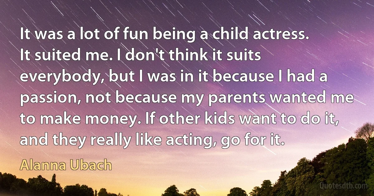 It was a lot of fun being a child actress. It suited me. I don't think it suits everybody, but I was in it because I had a passion, not because my parents wanted me to make money. If other kids want to do it, and they really like acting, go for it. (Alanna Ubach)