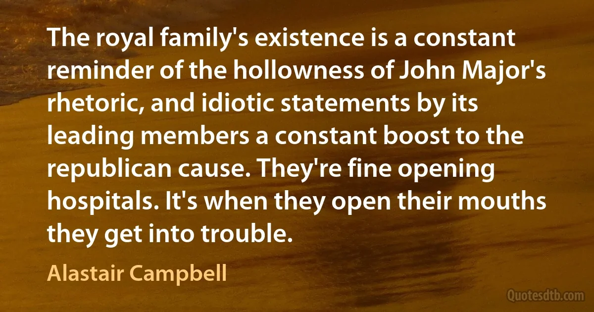 The royal family's existence is a constant reminder of the hollowness of John Major's rhetoric, and idiotic statements by its leading members a constant boost to the republican cause. They're fine opening hospitals. It's when they open their mouths they get into trouble. (Alastair Campbell)