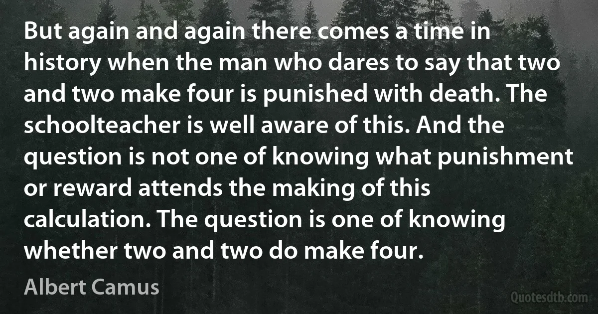 But again and again there comes a time in history when the man who dares to say that two and two make four is punished with death. The schoolteacher is well aware of this. And the question is not one of knowing what punishment or reward attends the making of this calculation. The question is one of knowing whether two and two do make four. (Albert Camus)