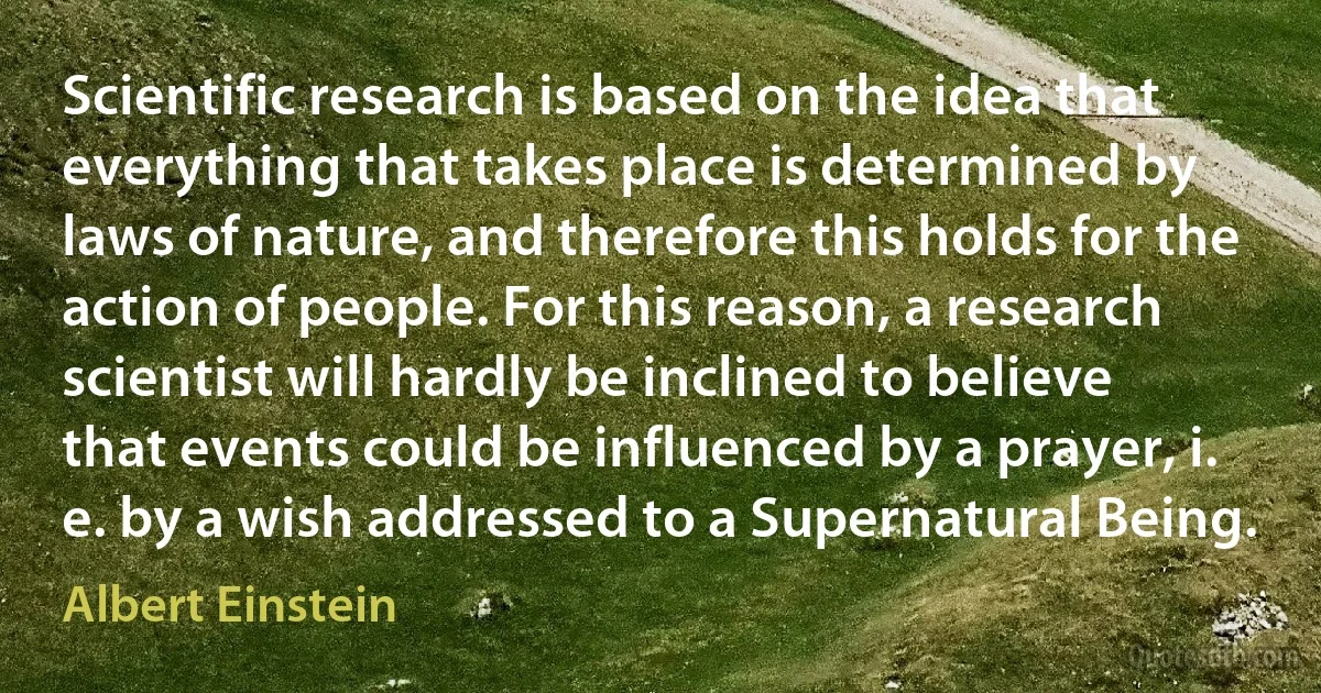 Scientific research is based on the idea that everything that takes place is determined by laws of nature, and therefore this holds for the action of people. For this reason, a research scientist will hardly be inclined to believe that events could be influenced by a prayer, i. e. by a wish addressed to a Supernatural Being. (Albert Einstein)