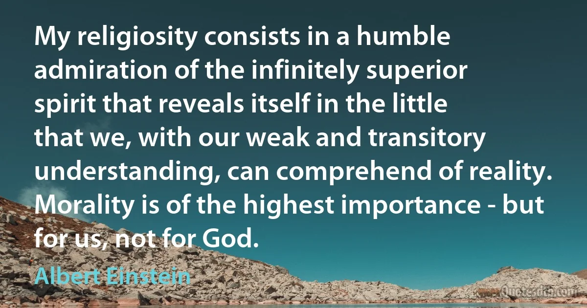 My religiosity consists in a humble admiration of the infinitely superior spirit that reveals itself in the little that we, with our weak and transitory understanding, can comprehend of reality. Morality is of the highest importance - but for us, not for God. (Albert Einstein)