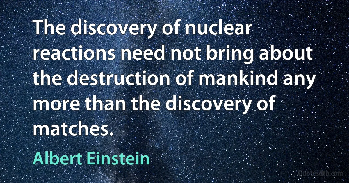 The discovery of nuclear reactions need not bring about the destruction of mankind any more than the discovery of matches. (Albert Einstein)