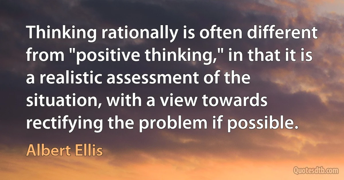 Thinking rationally is often different from "positive thinking," in that it is a realistic assessment of the situation, with a view towards rectifying the problem if possible. (Albert Ellis)