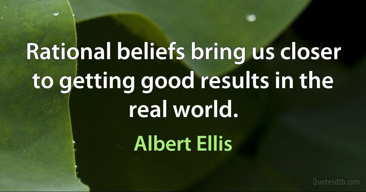 Rational beliefs bring us closer to getting good results in the real world. (Albert Ellis)