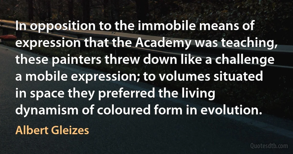 In opposition to the immobile means of expression that the Academy was teaching, these painters threw down like a challenge a mobile expression; to volumes situated in space they preferred the living dynamism of coloured form in evolution. (Albert Gleizes)