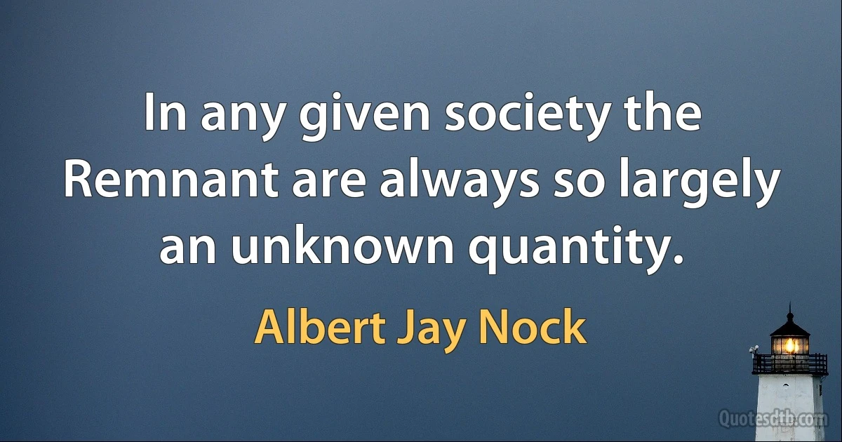 In any given society the Remnant are always so largely an unknown quantity. (Albert Jay Nock)