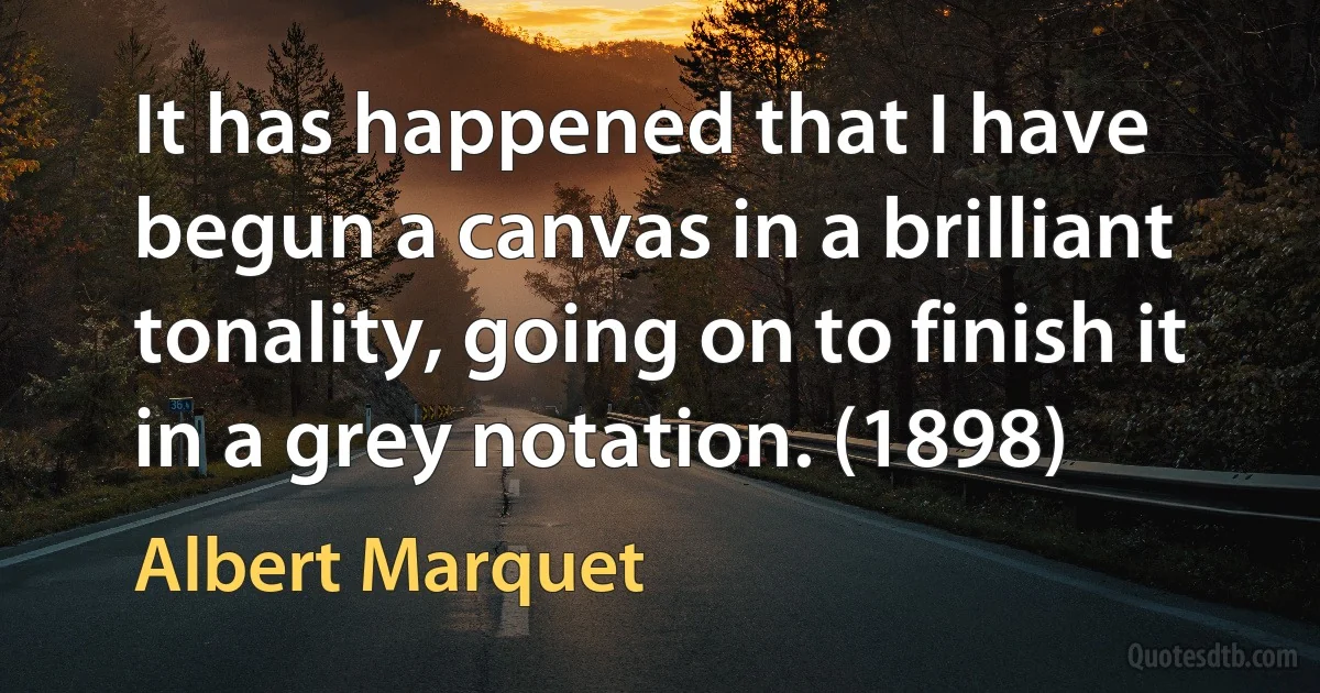 It has happened that I have begun a canvas in a brilliant tonality, going on to finish it in a grey notation. (1898) (Albert Marquet)