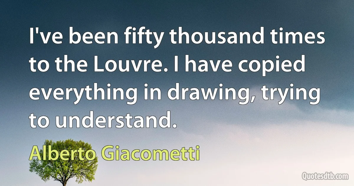 I've been fifty thousand times to the Louvre. I have copied everything in drawing, trying to understand. (Alberto Giacometti)