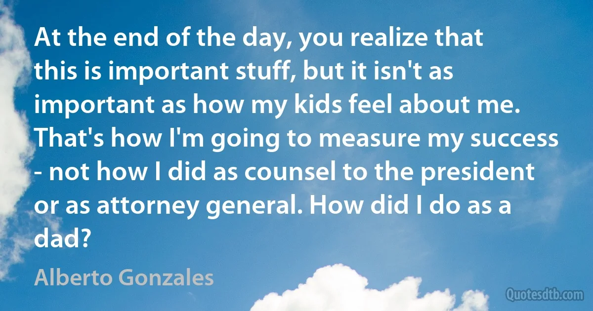 At the end of the day, you realize that this is important stuff, but it isn't as important as how my kids feel about me. That's how I'm going to measure my success - not how I did as counsel to the president or as attorney general. How did I do as a dad? (Alberto Gonzales)