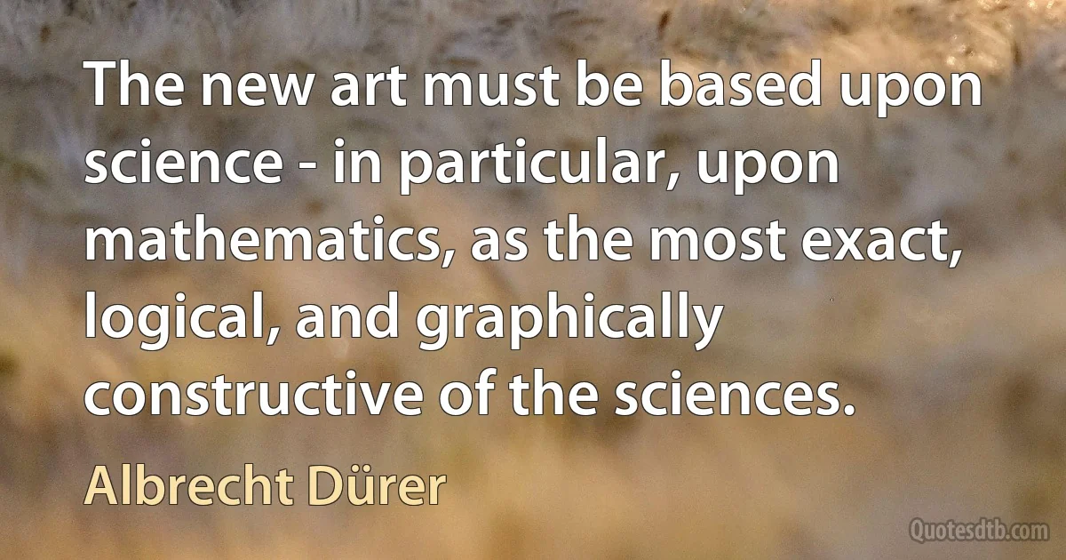 The new art must be based upon science - in particular, upon mathematics, as the most exact, logical, and graphically constructive of the sciences. (Albrecht Dürer)