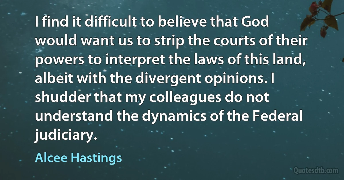 I find it difficult to believe that God would want us to strip the courts of their powers to interpret the laws of this land, albeit with the divergent opinions. I shudder that my colleagues do not understand the dynamics of the Federal judiciary. (Alcee Hastings)