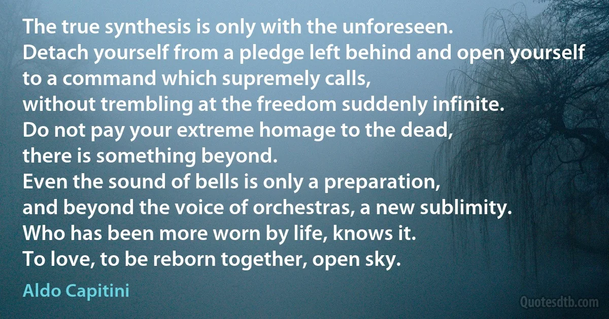 The true synthesis is only with the unforeseen.
Detach yourself from a pledge left behind and open yourself
to a command which supremely calls,
without trembling at the freedom suddenly infinite.
Do not pay your extreme homage to the dead,
there is something beyond.
Even the sound of bells is only a preparation,
and beyond the voice of orchestras, a new sublimity.
Who has been more worn by life, knows it.
To love, to be reborn together, open sky. (Aldo Capitini)