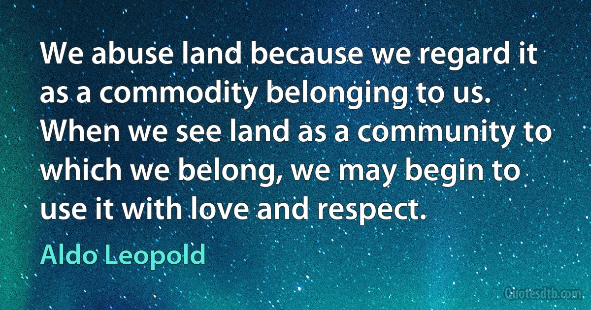 We abuse land because we regard it as a commodity belonging to us. When we see land as a community to which we belong, we may begin to use it with love and respect. (Aldo Leopold)