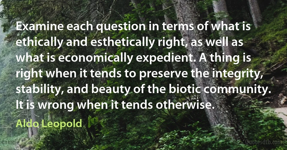 Examine each question in terms of what is ethically and esthetically right, as well as what is economically expedient. A thing is right when it tends to preserve the integrity, stability, and beauty of the biotic community. It is wrong when it tends otherwise. (Aldo Leopold)