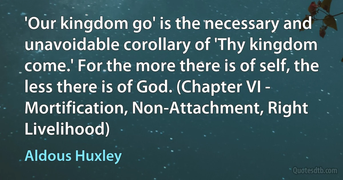 'Our kingdom go' is the necessary and unavoidable corollary of 'Thy kingdom come.' For the more there is of self, the less there is of God. (Chapter VI - Mortification, Non-Attachment, Right Livelihood) (Aldous Huxley)