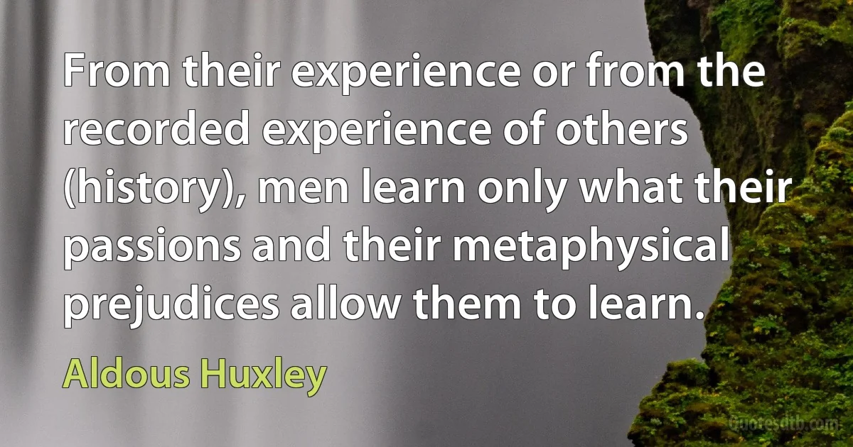 From their experience or from the recorded experience of others (history), men learn only what their passions and their metaphysical prejudices allow them to learn. (Aldous Huxley)