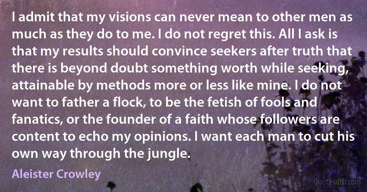 I admit that my visions can never mean to other men as much as they do to me. I do not regret this. All I ask is that my results should convince seekers after truth that there is beyond doubt something worth while seeking, attainable by methods more or less like mine. I do not want to father a flock, to be the fetish of fools and fanatics, or the founder of a faith whose followers are content to echo my opinions. I want each man to cut his own way through the jungle. (Aleister Crowley)