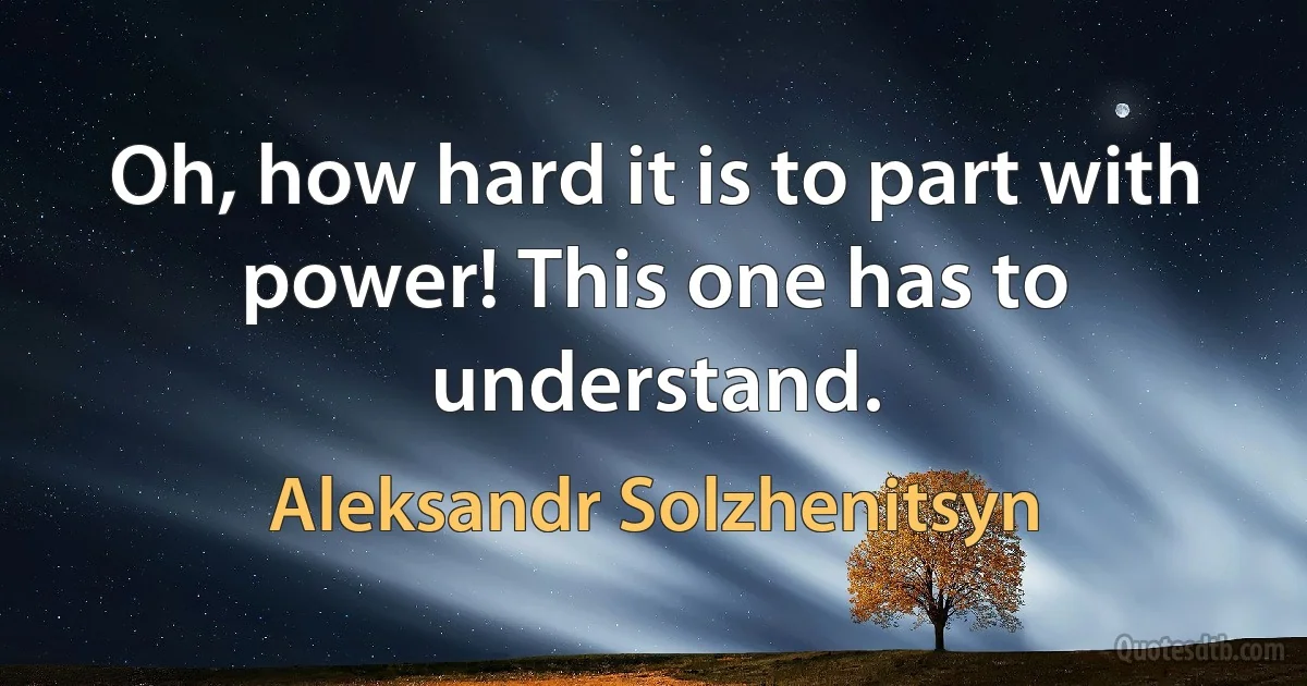 Oh, how hard it is to part with power! This one has to understand. (Aleksandr Solzhenitsyn)