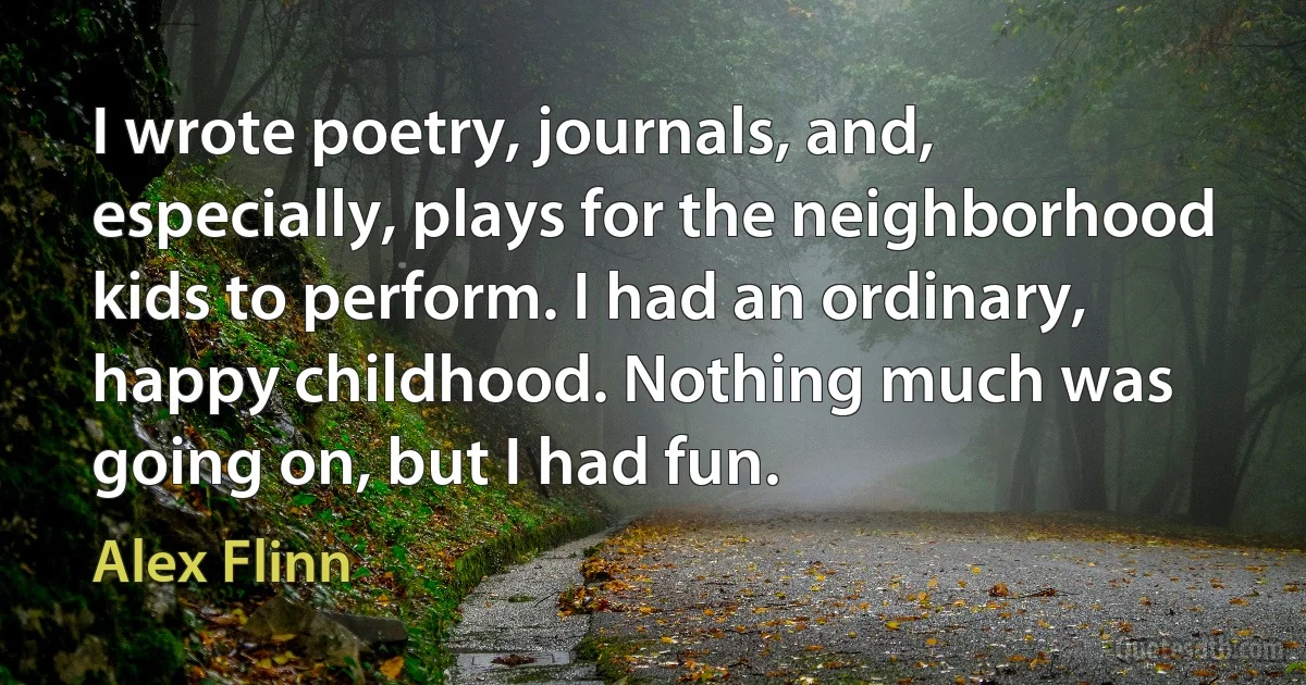 I wrote poetry, journals, and, especially, plays for the neighborhood kids to perform. I had an ordinary, happy childhood. Nothing much was going on, but I had fun. (Alex Flinn)