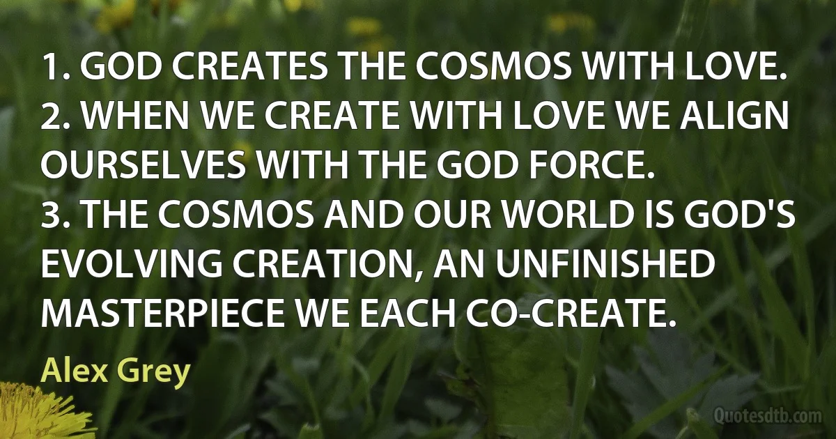 1. GOD CREATES THE COSMOS WITH LOVE.
2. WHEN WE CREATE WITH LOVE WE ALIGN OURSELVES WITH THE GOD FORCE.
3. THE COSMOS AND OUR WORLD IS GOD'S EVOLVING CREATION, AN UNFINISHED MASTERPIECE WE EACH CO-CREATE. (Alex Grey)