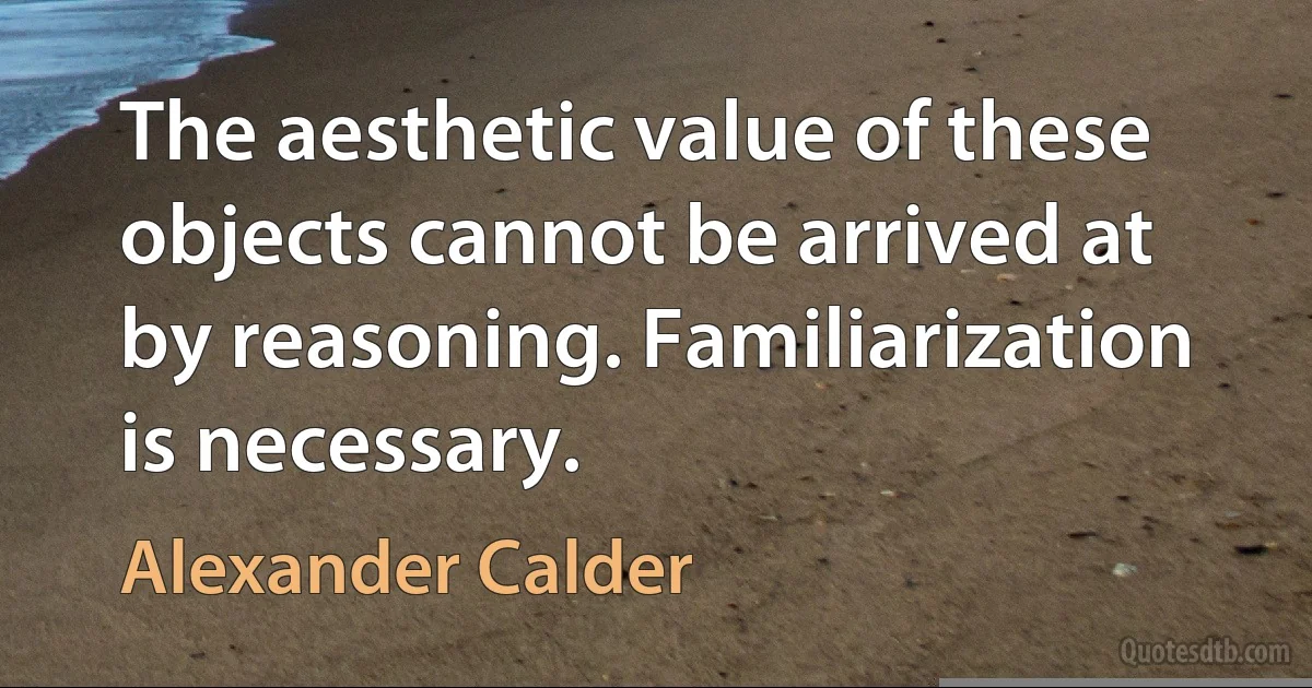 The aesthetic value of these objects cannot be arrived at by reasoning. Familiarization is necessary. (Alexander Calder)