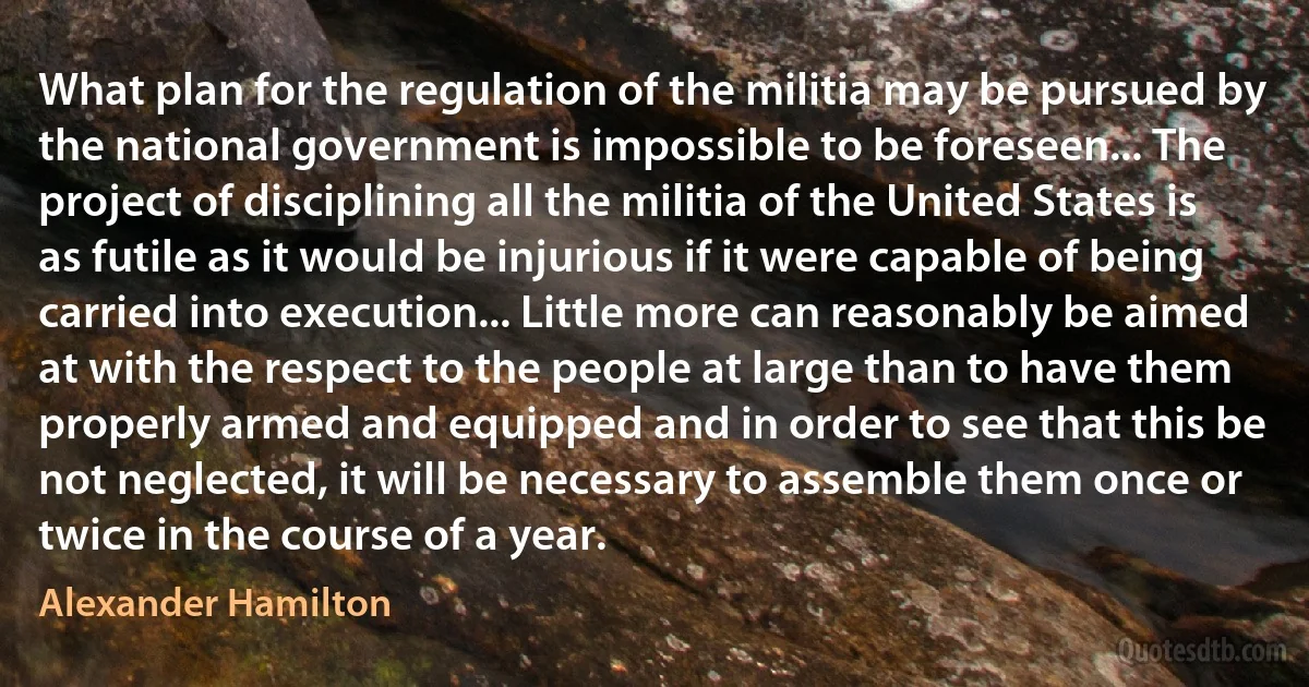 What plan for the regulation of the militia may be pursued by the national government is impossible to be foreseen... The project of disciplining all the militia of the United States is as futile as it would be injurious if it were capable of being carried into execution... Little more can reasonably be aimed at with the respect to the people at large than to have them properly armed and equipped and in order to see that this be not neglected, it will be necessary to assemble them once or twice in the course of a year. (Alexander Hamilton)