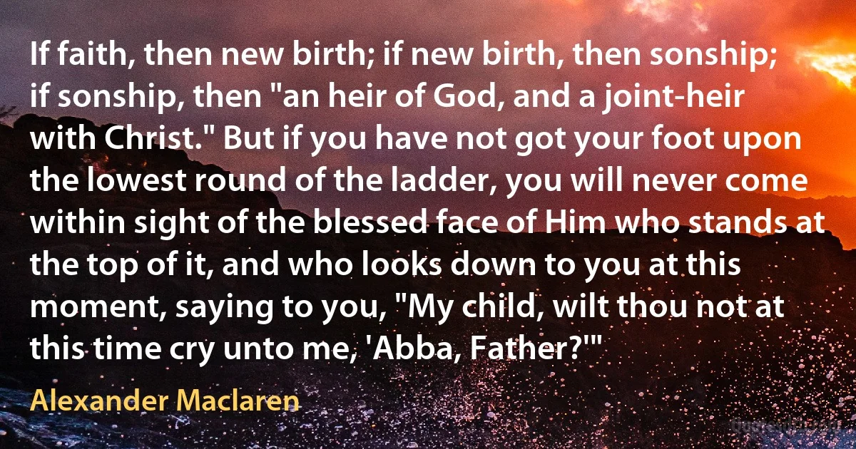 If faith, then new birth; if new birth, then sonship; if sonship, then "an heir of God, and a joint-heir with Christ." But if you have not got your foot upon the lowest round of the ladder, you will never come within sight of the blessed face of Him who stands at the top of it, and who looks down to you at this moment, saying to you, "My child, wilt thou not at this time cry unto me, 'Abba, Father?'" (Alexander Maclaren)