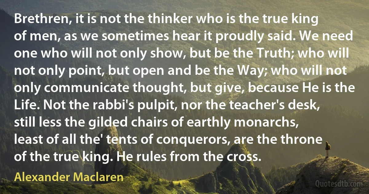 Brethren, it is not the thinker who is the true king of men, as we sometimes hear it proudly said. We need one who will not only show, but be the Truth; who will not only point, but open and be the Way; who will not only communicate thought, but give, because He is the Life. Not the rabbi's pulpit, nor the teacher's desk, still less the gilded chairs of earthly monarchs, least of all the' tents of conquerors, are the throne of the true king. He rules from the cross. (Alexander Maclaren)