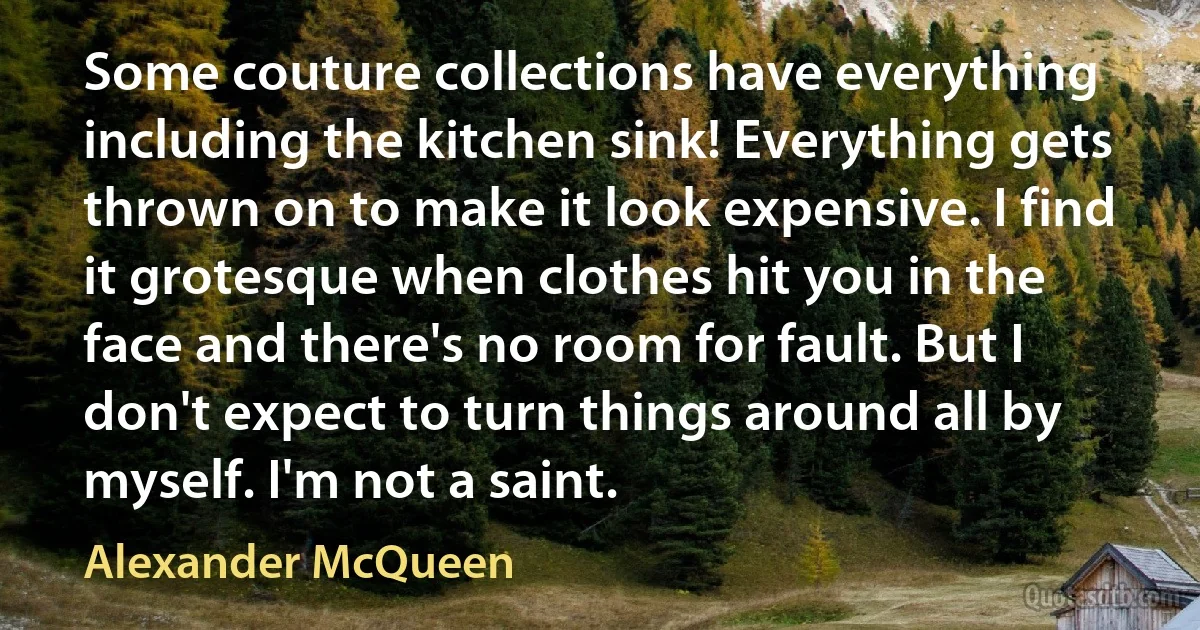 Some couture collections have everything including the kitchen sink! Everything gets thrown on to make it look expensive. I find it grotesque when clothes hit you in the face and there's no room for fault. But I don't expect to turn things around all by myself. I'm not a saint. (Alexander McQueen)