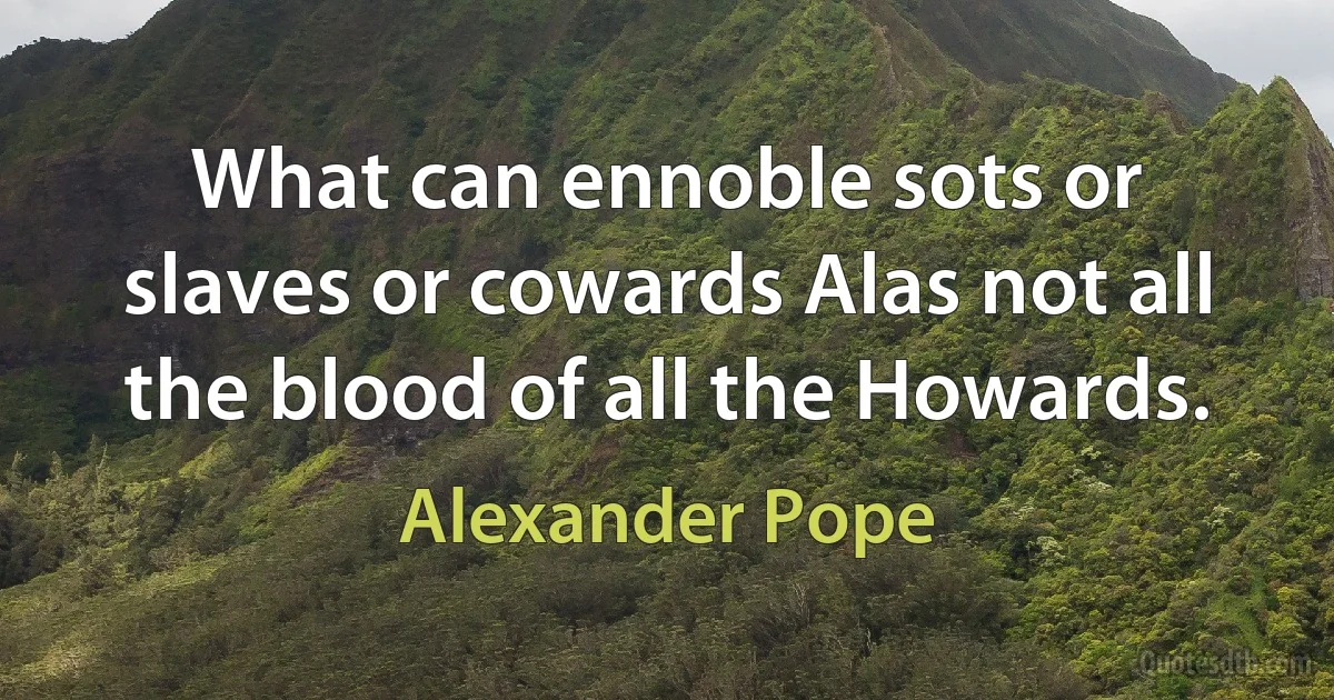 What can ennoble sots or slaves or cowards Alas not all the blood of all the Howards. (Alexander Pope)