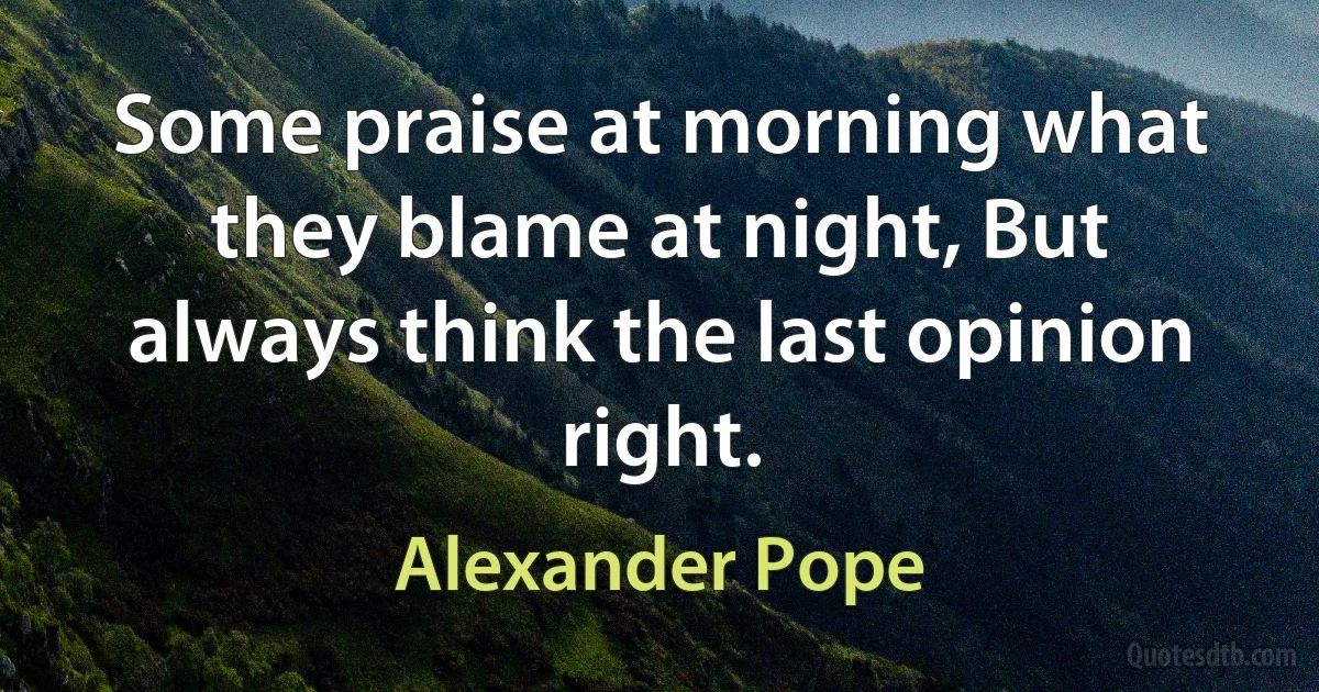 Some praise at morning what they blame at night, But always think the last opinion right. (Alexander Pope)